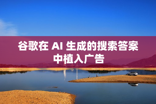 谷歌在 AI 生成的搜索答案中植入广告