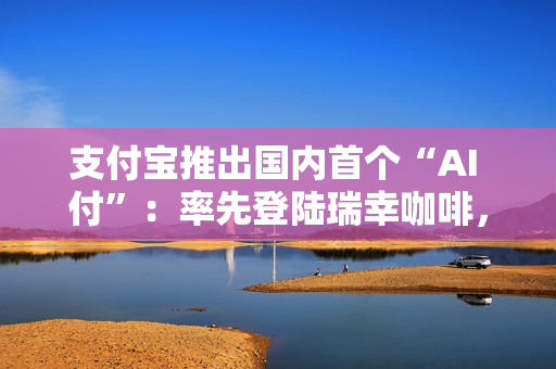 支付宝推出国内首个“AI 付”：率先登陆瑞幸咖啡，动动嘴就能下单支付