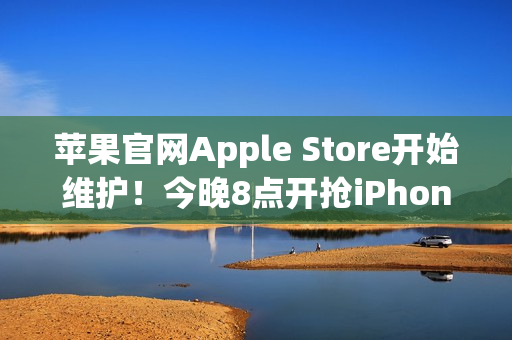 苹果官网Apple Store开始维护！今晚8点开抢iPhone 17系列 标准版超343万人预约