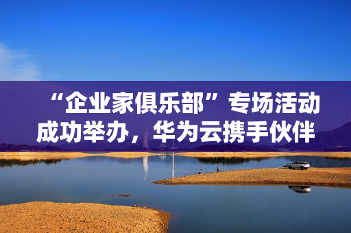 “企业家俱乐部”专场活动成功举办，华为云携手伙伴共探“智造湾区”新未来