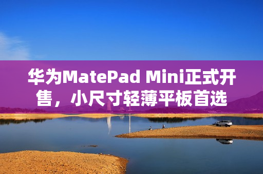 华为MatePad Mini正式开售，小尺寸轻薄平板首选