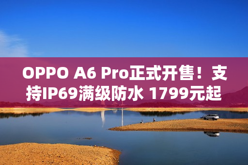 OPPO A6 Pro正式开售！支持IP69满级防水 1799元起