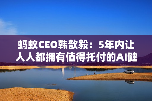 蚂蚁CEO韩歆毅：5年内让人人都拥有值得托付的AI健康管家