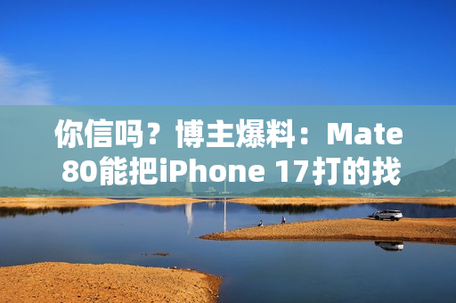你信吗？博主爆料：Mate 80能把iPhone 17打的找不到北
