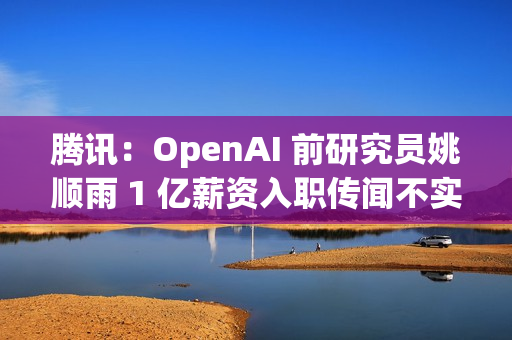 腾讯：OpenAI 前研究员姚顺雨 1 亿薪资入职传闻不实