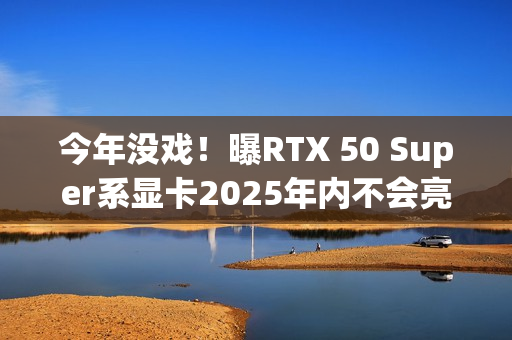 今年没戏！曝RTX 50 Super系显卡2025年内不会亮相