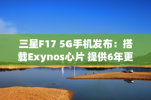 三星F17 5G手机发布：搭载Exynos心片 提供6年更新