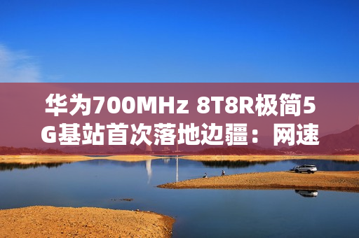 华为700MHz 8T8R极简5G基站首次落地边疆：网速提升近40% 破解信息孤岛
