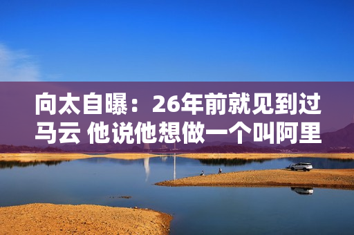 向太自曝：26年前就见到过马云 他说他想做一个叫阿里巴巴的公司 但他没开口要投资