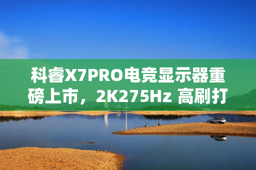 科睿X7PRO电竞显示器重磅上市，2K275Hz 高刷打造极致视觉体验