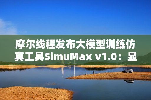 摩尔线程发布大模型训练仿真工具SimuMax v1.0：显存误差仅1％