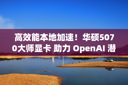 高效能本地加速！华硕5070大师显卡 助力 OpenAI 潜力释放