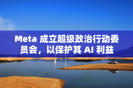 Meta 成立超级政治行动委员会，以保护其 AI 利益