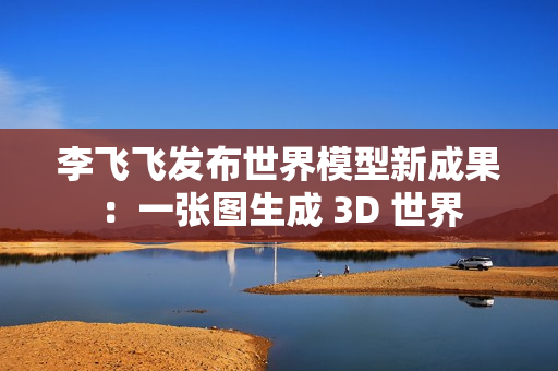 李飞飞发布世界模型新成果：一张图生成 3D 世界
