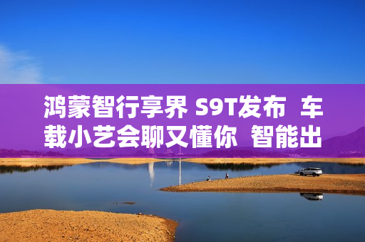 鸿蒙智行享界 S9T发布  车载小艺会聊又懂你  智能出行更省心