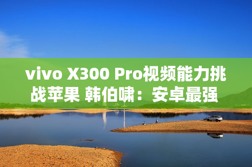 vivo X300 Pro视频能力挑战苹果 韩伯啸：安卓最强 没有之一