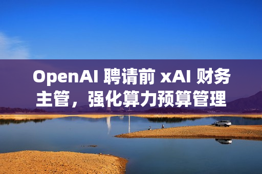OpenAI 聘请前 xAI 财务主管，强化算力预算管理