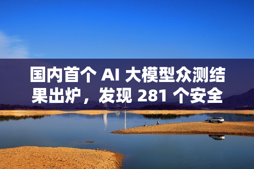 国内首个 AI 大模型众测结果出炉，发现 281 个安全漏洞
