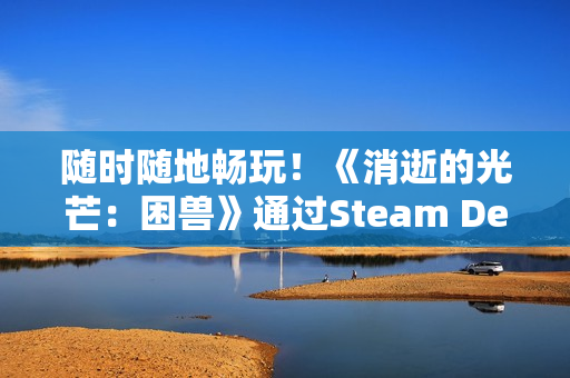 随时随地畅玩！《消逝的光芒：困兽》通过Steam Deck验证