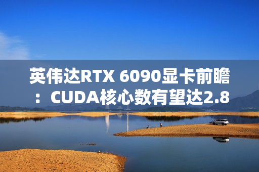 英伟达RTX 6090显卡前瞻:CUDA核心数有望达2.8万 英伟达RTX 6090显卡前瞻:CUDA核心数有望达2.8万