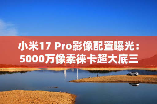 小米17 Pro影像配置曝光：5000万像素徕卡超大底三摄