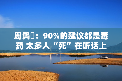 周鸿祎:90%的建议都是毒药 太多人“死”在听话上 周鸿祎:90%的建议都是毒药 太多人“死”在听话上