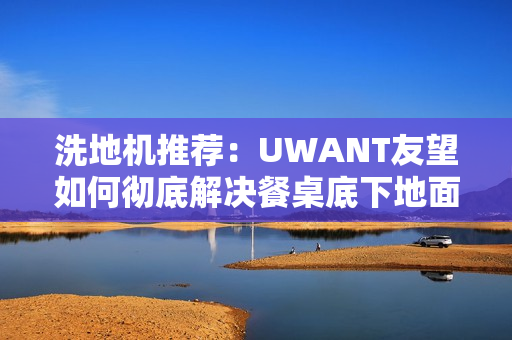 洗地机推荐：UWANT友望如何彻底解决餐桌底下地面清洁困难？