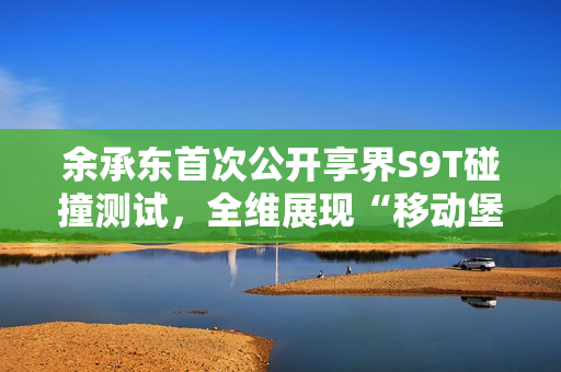 余承东首次公开享界S9T碰撞测试，全维展现“移动堡垒”本色