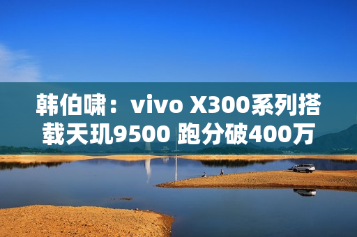 韩伯啸：vivo X300系列搭载天玑9500 跑分破400万分