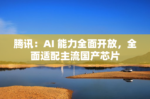 腾讯：AI 能力全面开放，全面适配主流国产芯片