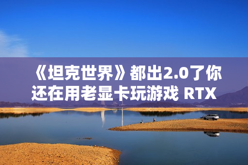 《坦克世界》都出2.0了你还在用老显卡玩游戏 RTX 50显卡系实测推荐