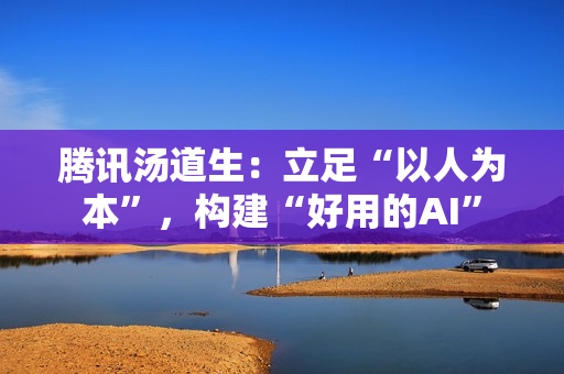 腾讯汤道生:立足“以人为本”,构建“好用的AI” 腾讯汤道生:立足“以人为本”,构建“好用的AI”