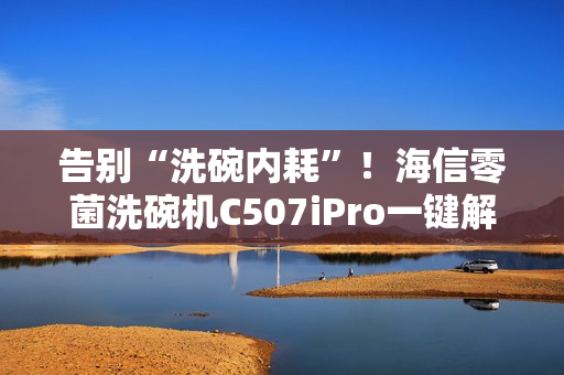告别“洗碗内耗”！海信零菌洗碗机C507iPro一键解决洗碗纷争