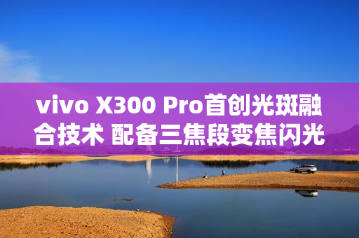 vivo X300 Pro首创光斑融合技术 配备三焦段变焦闪光灯