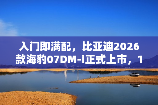 入门即满配，比亚迪2026款海豹07DM-i正式上市，14.98万元起