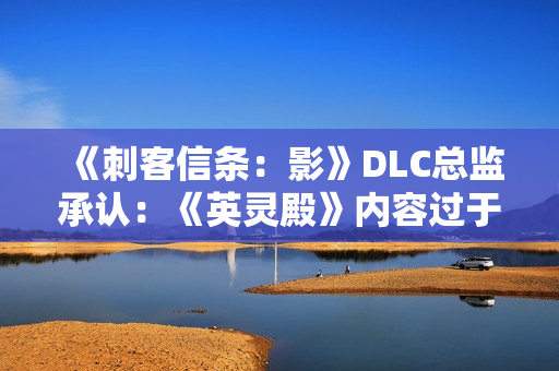 《刺客信条：影》DLC总监承认：《英灵殿》内容过于庞杂！