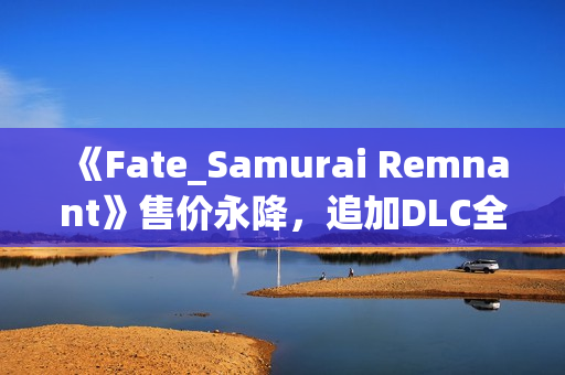 《Fate_Samurai Remnant》售价永降，追加DLC全平台免费更新！