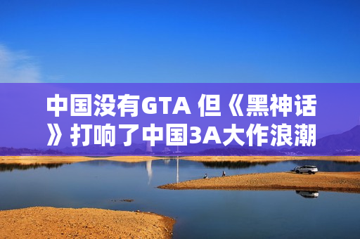 中国没有GTA 但《黑神话》打响了中国3A大作浪潮第一枪