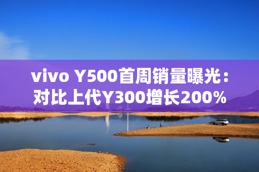 vivo Y500首周销量曝光：对比上代Y300增长200%