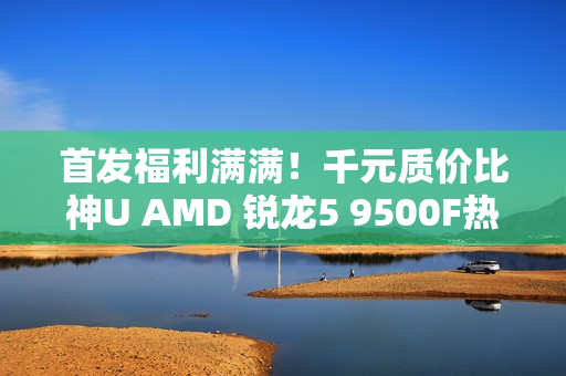 首发福利满满！千元质价比神U AMD 锐龙5 9500F热销推荐