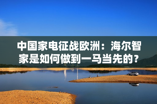 中国家电征战欧洲:海尔智家是如何做到一马当先的? 中国家电征战欧洲:海尔智家是如何做到一马当先的?
