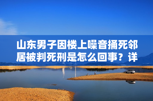 山东男子因楼上噪音捅死邻居被判死刑是怎么回事？详情介绍