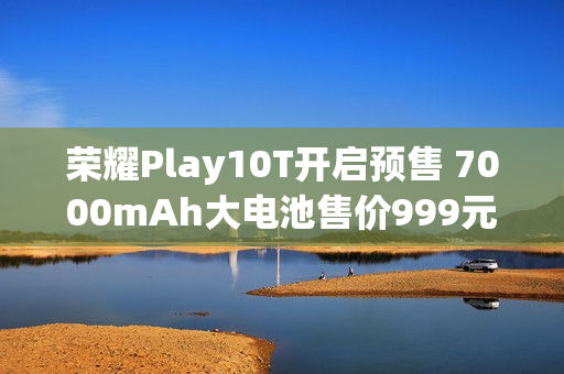 荣耀Play10T开启预售 7000mAh大电池售价999元起