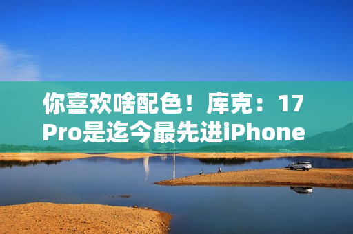 你喜欢啥配色！库克：17 Pro是迄今最先进iPhone 新机我最爱是橙色