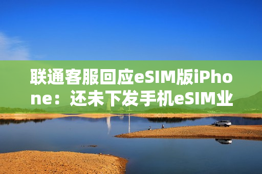 联通客服回应eSIM版iPhone：还未下发手机eSIM业务通知 只有手表eSIM业务