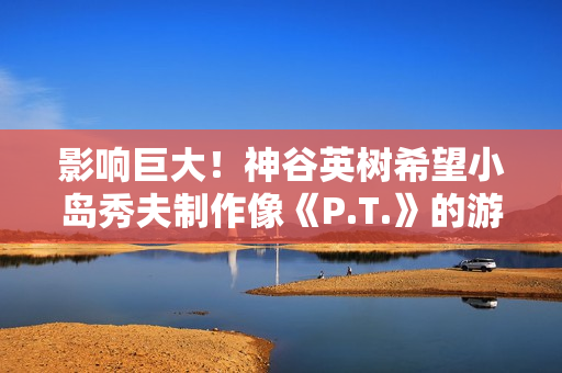 影响巨大!神谷英树希望小岛秀夫制作像《P.T.》的游戏 影响巨大!神谷英树希望小岛秀夫制作像《P.T.》的游戏