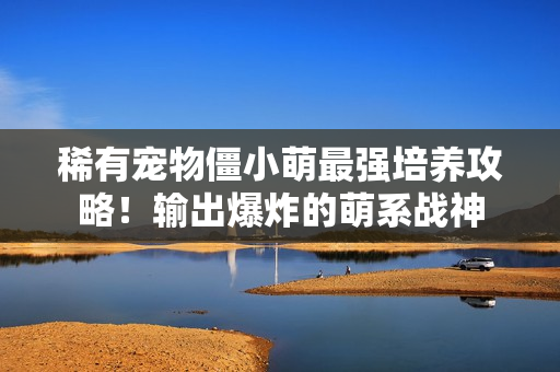 稀有宠物僵小萌最强培养攻略！输出爆炸的萌系战神