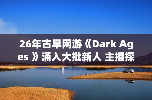 26年古早网游《Dark Ages 》涌入大批新人 主播探秘视频发威