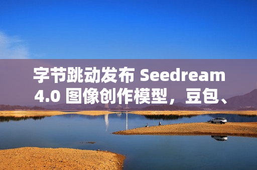 字节跳动发布 Seedream 4.0 图像创作模型，豆包、即梦可免费体验
