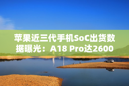 苹果近三代手机SoC出货数据曝光：A18 Pro达2600万